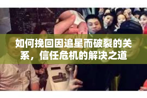 如何挽回因追星而破裂的关系，信任危机的解决之道