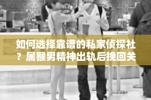 如何选择靠谱的私家侦探社？属猴男精神出轨后挽回关系的关键一步