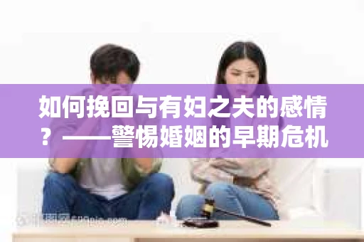 如何挽回与有妇之夫的感情？——警惕婚姻的早期危机信号