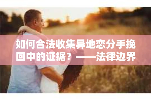 如何合法收集异地恋分手挽回中的证据？——法律边界内的取证策略