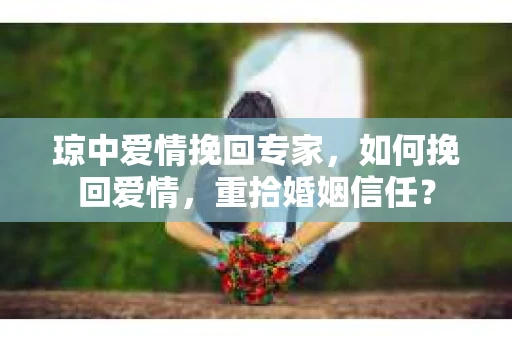 琼中爱情挽回专家，如何挽回爱情，重拾婚姻信任？